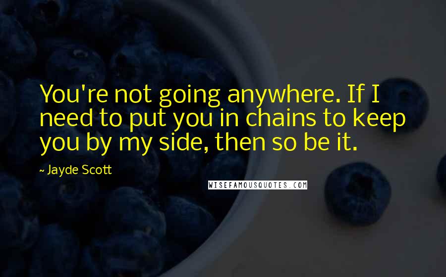 Jayde Scott Quotes: You're not going anywhere. If I need to put you in chains to keep you by my side, then so be it.