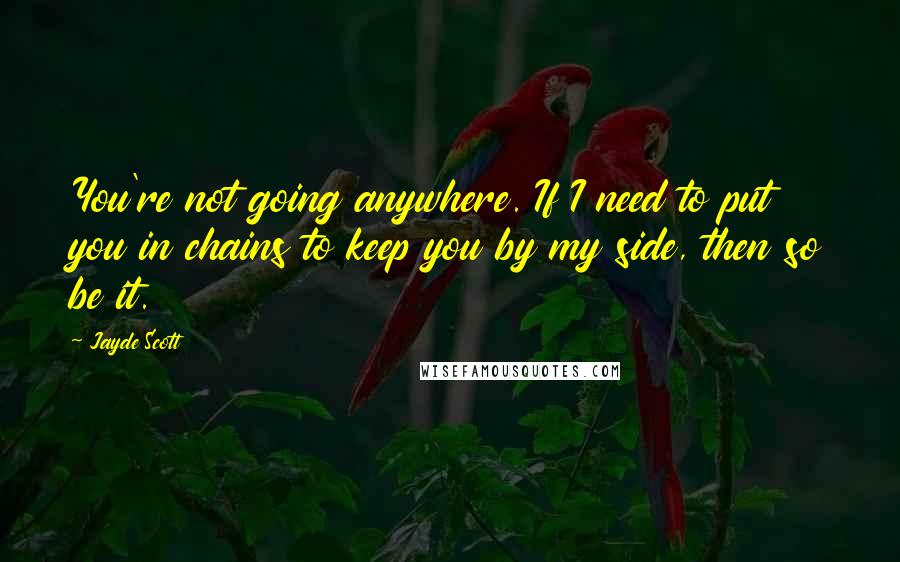 Jayde Scott Quotes: You're not going anywhere. If I need to put you in chains to keep you by my side, then so be it.