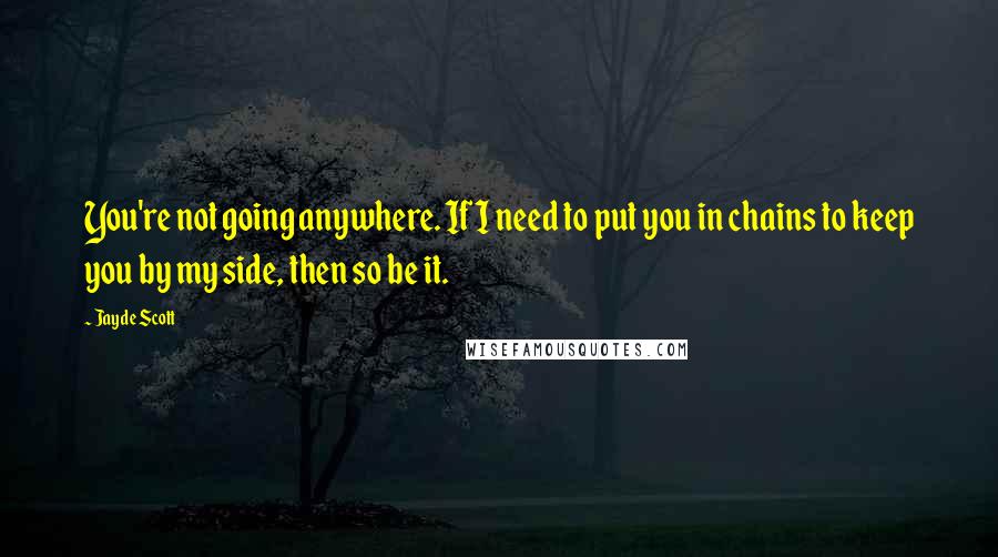 Jayde Scott Quotes: You're not going anywhere. If I need to put you in chains to keep you by my side, then so be it.