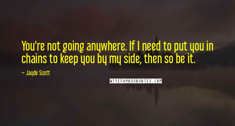 Jayde Scott Quotes: You're not going anywhere. If I need to put you in chains to keep you by my side, then so be it.