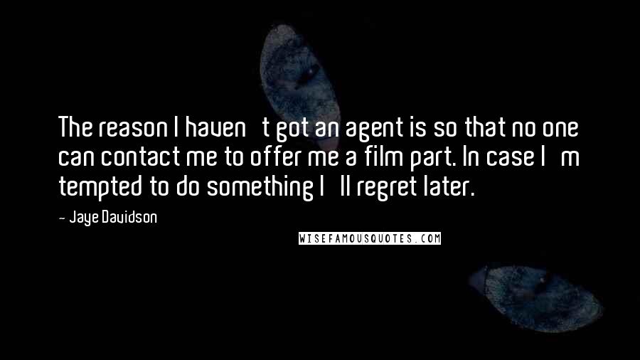 Jaye Davidson Quotes: The reason I haven't got an agent is so that no one can contact me to offer me a film part. In case I'm tempted to do something I'll regret later.