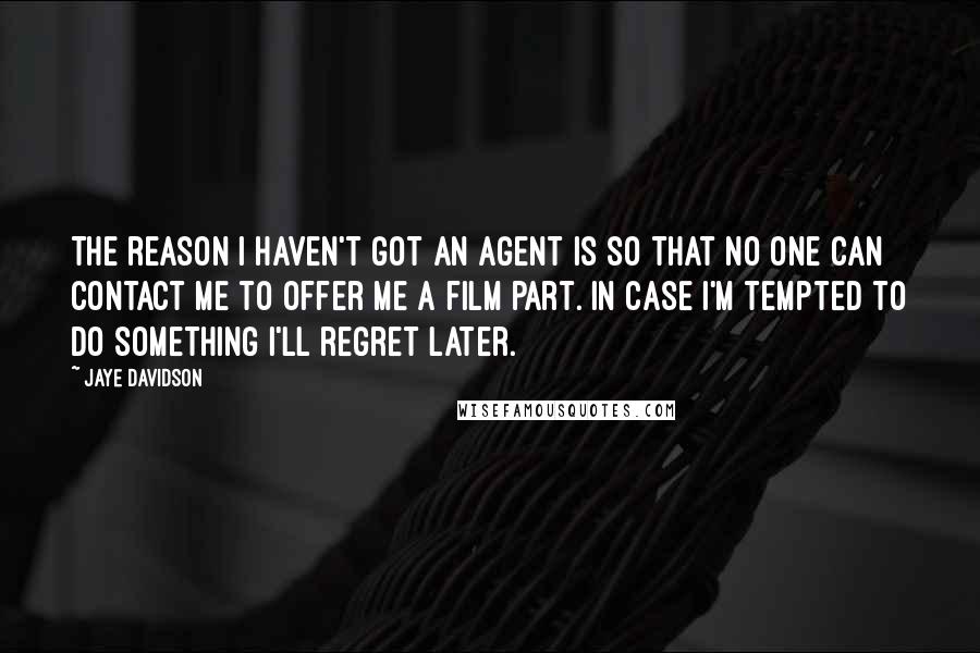 Jaye Davidson Quotes: The reason I haven't got an agent is so that no one can contact me to offer me a film part. In case I'm tempted to do something I'll regret later.