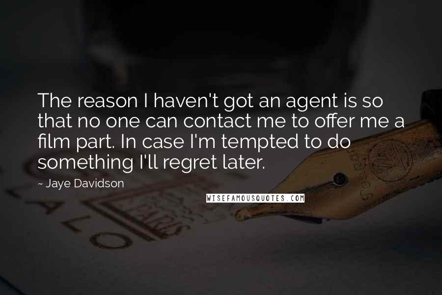 Jaye Davidson Quotes: The reason I haven't got an agent is so that no one can contact me to offer me a film part. In case I'm tempted to do something I'll regret later.