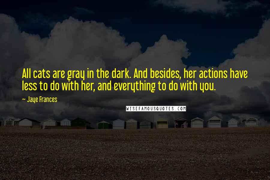 Jaye Frances Quotes: All cats are gray in the dark. And besides, her actions have less to do with her, and everything to do with you.