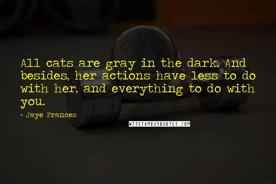 Jaye Frances Quotes: All cats are gray in the dark. And besides, her actions have less to do with her, and everything to do with you.