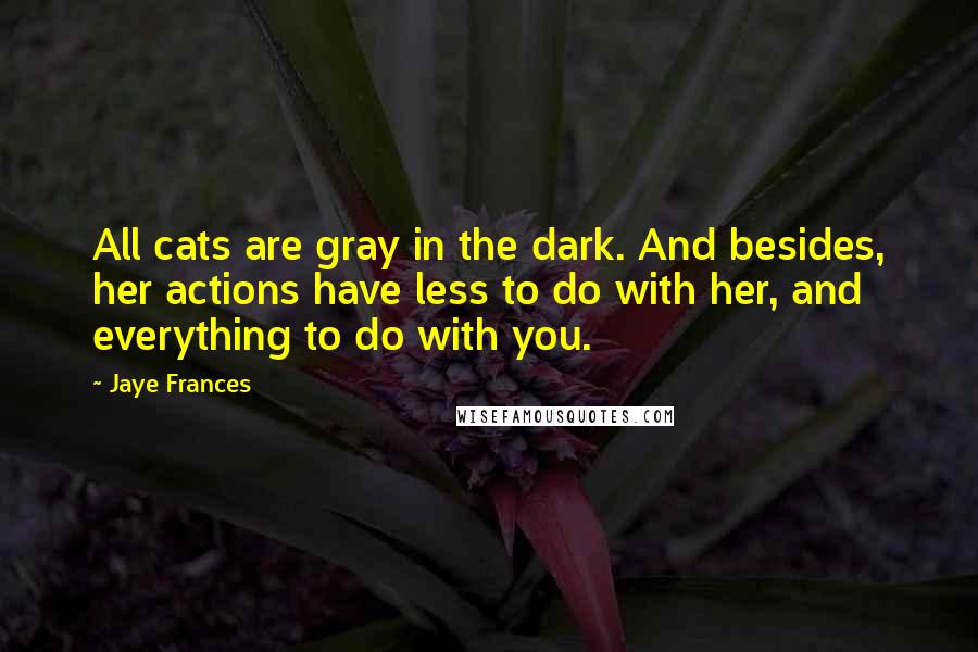 Jaye Frances Quotes: All cats are gray in the dark. And besides, her actions have less to do with her, and everything to do with you.