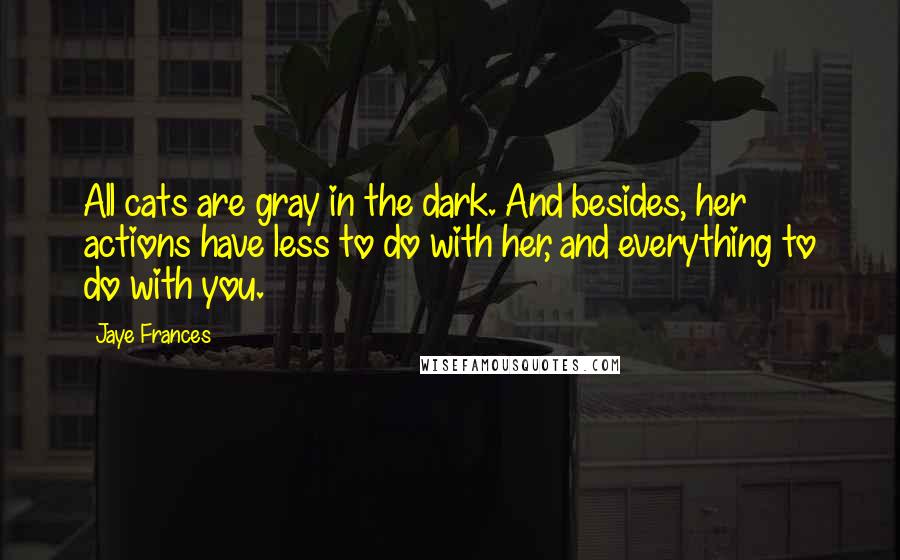 Jaye Frances Quotes: All cats are gray in the dark. And besides, her actions have less to do with her, and everything to do with you.