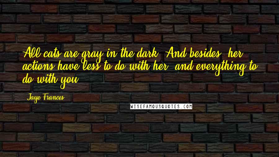 Jaye Frances Quotes: All cats are gray in the dark. And besides, her actions have less to do with her, and everything to do with you.