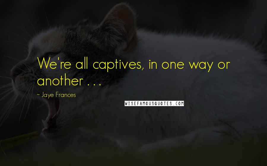 Jaye Frances Quotes: We're all captives, in one way or another . . .