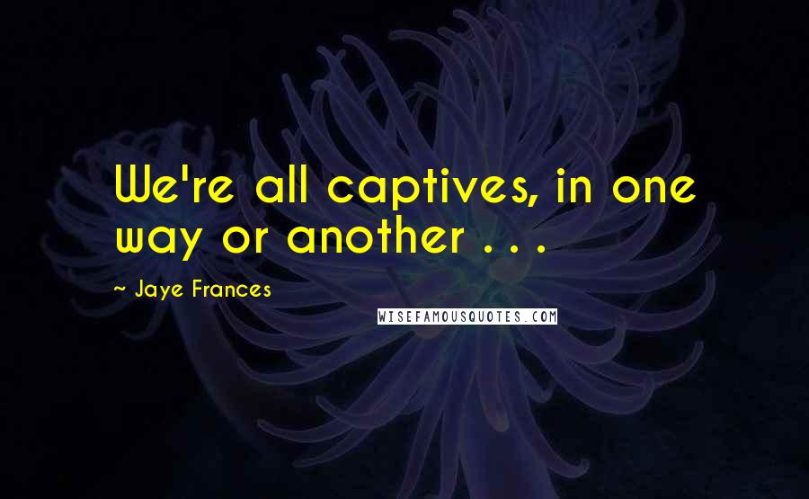 Jaye Frances Quotes: We're all captives, in one way or another . . .