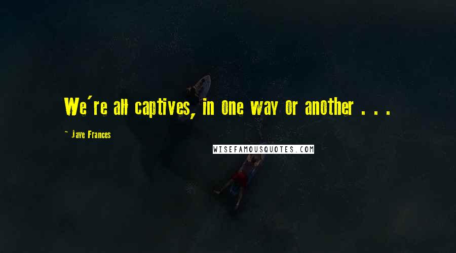 Jaye Frances Quotes: We're all captives, in one way or another . . .
