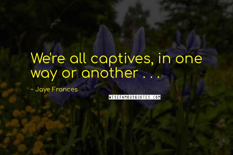 Jaye Frances Quotes: We're all captives, in one way or another . . .