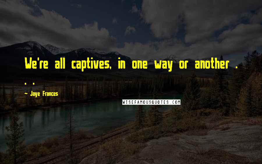 Jaye Frances Quotes: We're all captives, in one way or another . . .