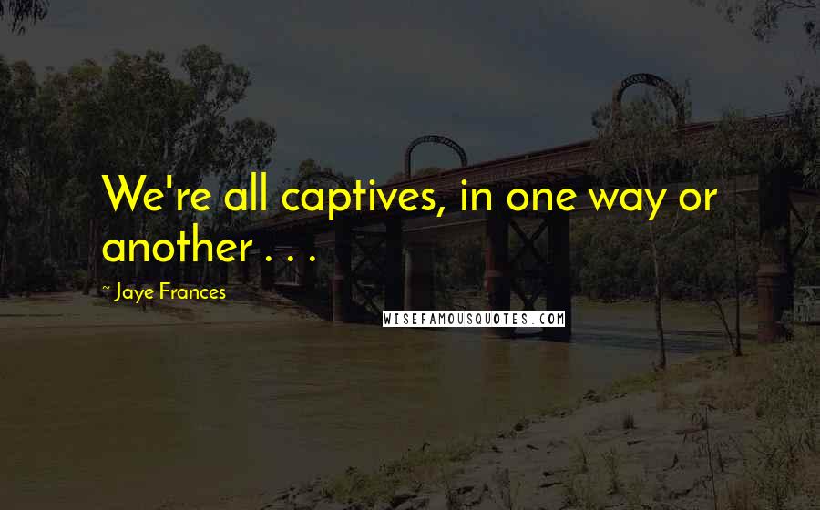 Jaye Frances Quotes: We're all captives, in one way or another . . .