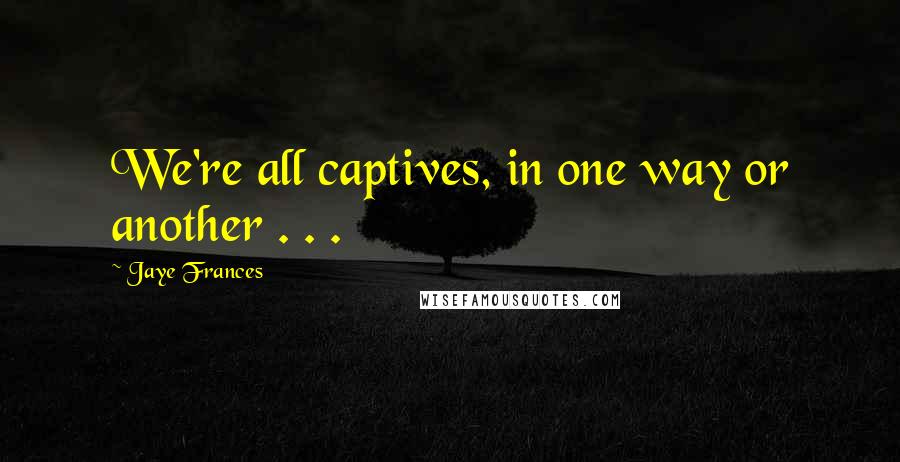 Jaye Frances Quotes: We're all captives, in one way or another . . .