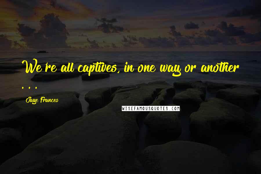 Jaye Frances Quotes: We're all captives, in one way or another . . .