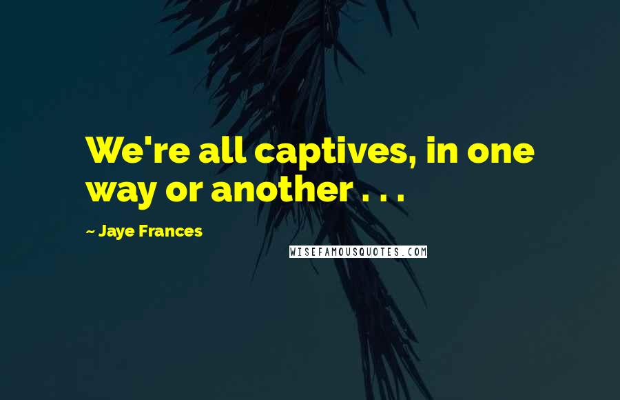 Jaye Frances Quotes: We're all captives, in one way or another . . .