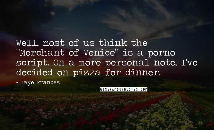 Jaye Frances Quotes: Well, most of us think the "Merchant of Venice" is a porno script. On a more personal note, I've decided on pizza for dinner.