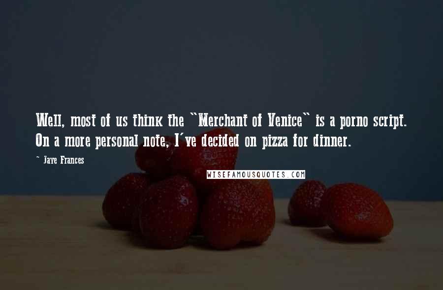 Jaye Frances Quotes: Well, most of us think the "Merchant of Venice" is a porno script. On a more personal note, I've decided on pizza for dinner.