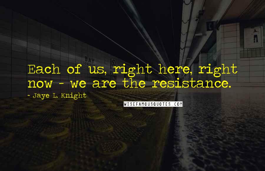 Jaye L. Knight Quotes: Each of us, right here, right now - we are the resistance.