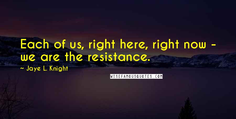 Jaye L. Knight Quotes: Each of us, right here, right now - we are the resistance.