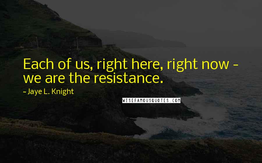 Jaye L. Knight Quotes: Each of us, right here, right now - we are the resistance.