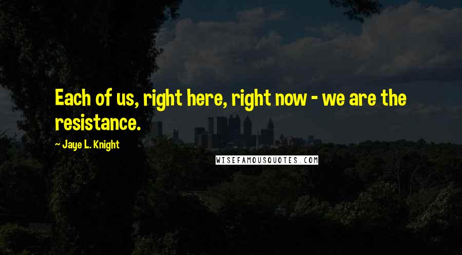 Jaye L. Knight Quotes: Each of us, right here, right now - we are the resistance.
