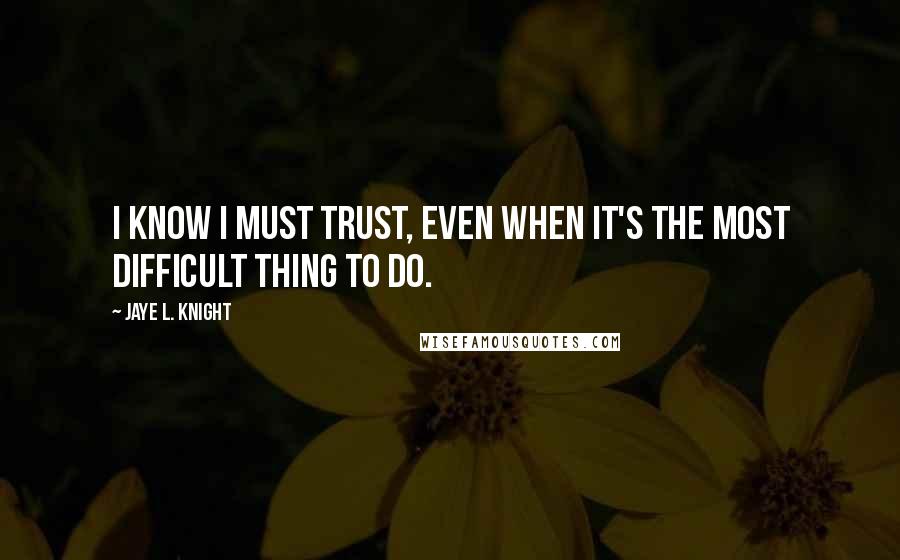 Jaye L. Knight Quotes: I know I must trust, even when it's the most difficult thing to do.