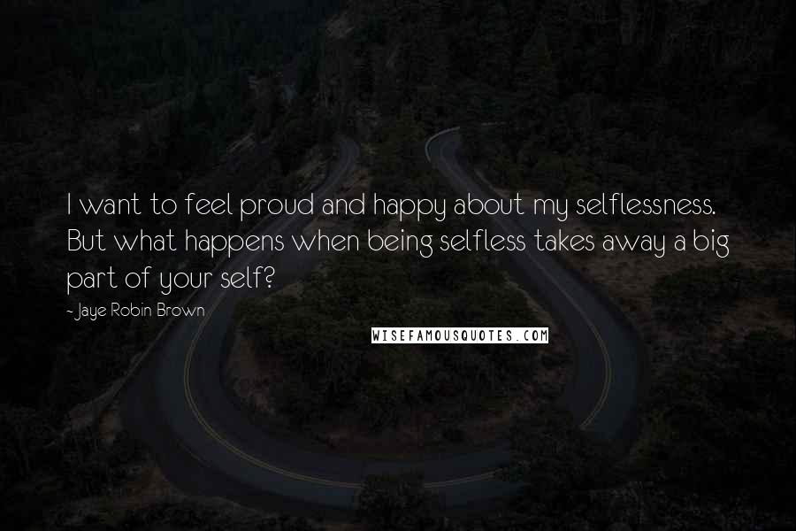 Jaye Robin Brown Quotes: I want to feel proud and happy about my selflessness. But what happens when being selfless takes away a big part of your self?