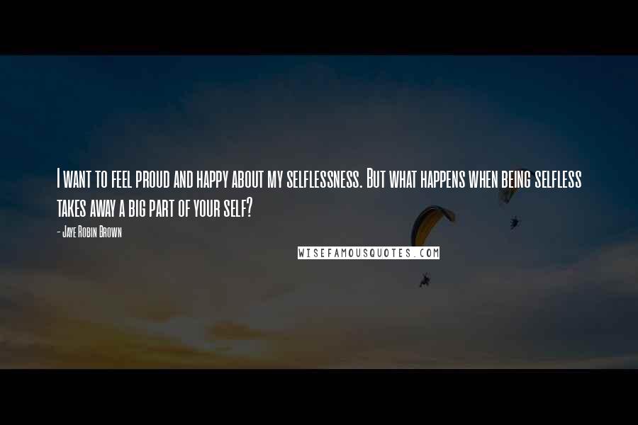 Jaye Robin Brown Quotes: I want to feel proud and happy about my selflessness. But what happens when being selfless takes away a big part of your self?