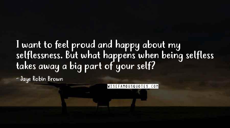 Jaye Robin Brown Quotes: I want to feel proud and happy about my selflessness. But what happens when being selfless takes away a big part of your self?