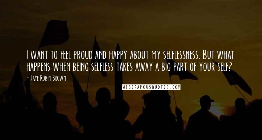 Jaye Robin Brown Quotes: I want to feel proud and happy about my selflessness. But what happens when being selfless takes away a big part of your self?
