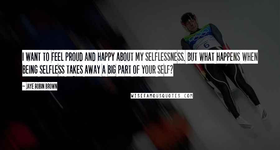 Jaye Robin Brown Quotes: I want to feel proud and happy about my selflessness. But what happens when being selfless takes away a big part of your self?