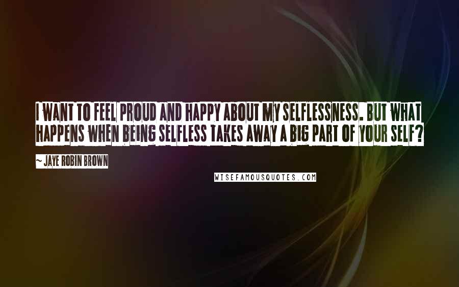 Jaye Robin Brown Quotes: I want to feel proud and happy about my selflessness. But what happens when being selfless takes away a big part of your self?