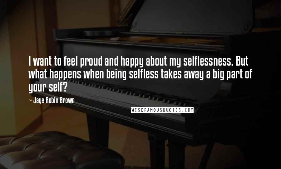 Jaye Robin Brown Quotes: I want to feel proud and happy about my selflessness. But what happens when being selfless takes away a big part of your self?