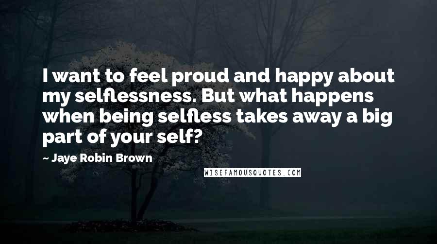 Jaye Robin Brown Quotes: I want to feel proud and happy about my selflessness. But what happens when being selfless takes away a big part of your self?