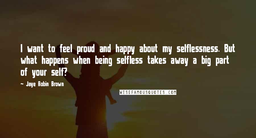 Jaye Robin Brown Quotes: I want to feel proud and happy about my selflessness. But what happens when being selfless takes away a big part of your self?