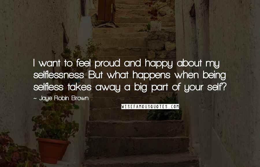 Jaye Robin Brown Quotes: I want to feel proud and happy about my selflessness. But what happens when being selfless takes away a big part of your self?
