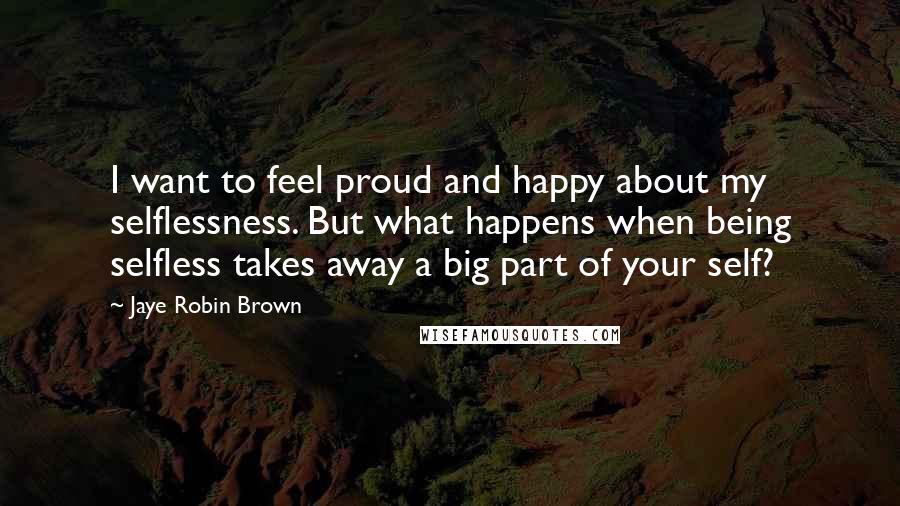 Jaye Robin Brown Quotes: I want to feel proud and happy about my selflessness. But what happens when being selfless takes away a big part of your self?