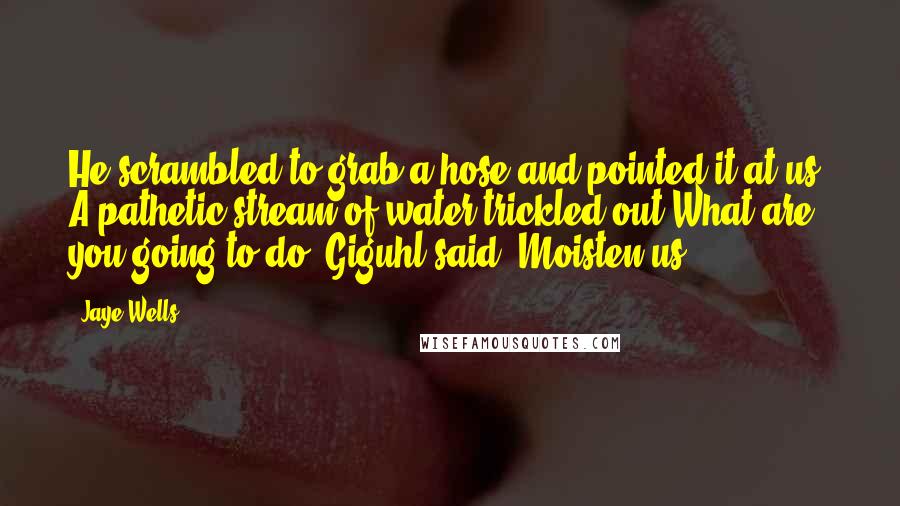 Jaye Wells Quotes: He scrambled to grab a hose and pointed it at us. A pathetic stream of water trickled out.What are you going to do? Giguhl said. Moisten us?