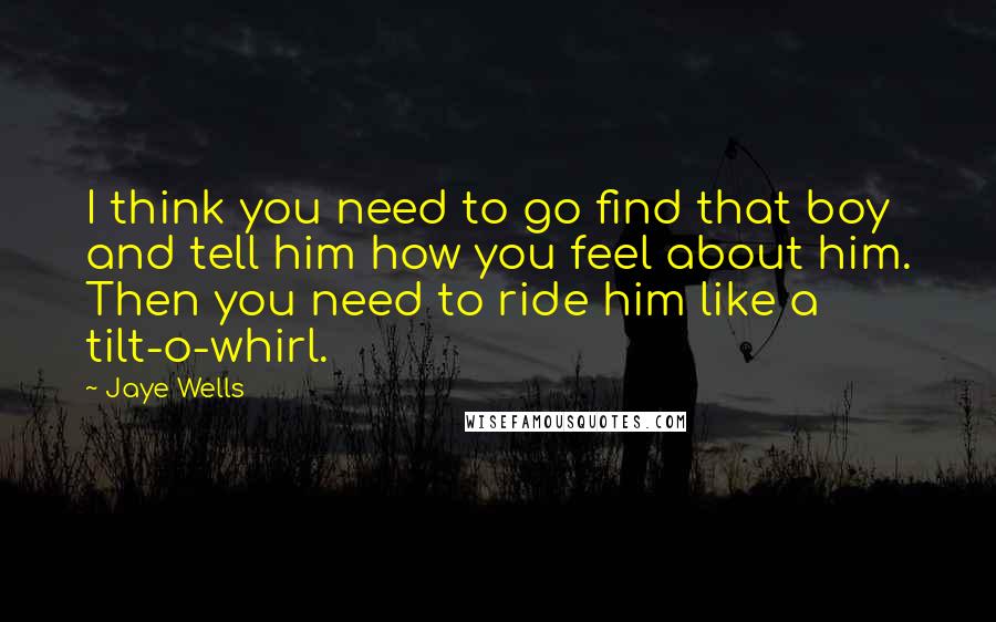 Jaye Wells Quotes: I think you need to go find that boy and tell him how you feel about him. Then you need to ride him like a tilt-o-whirl.