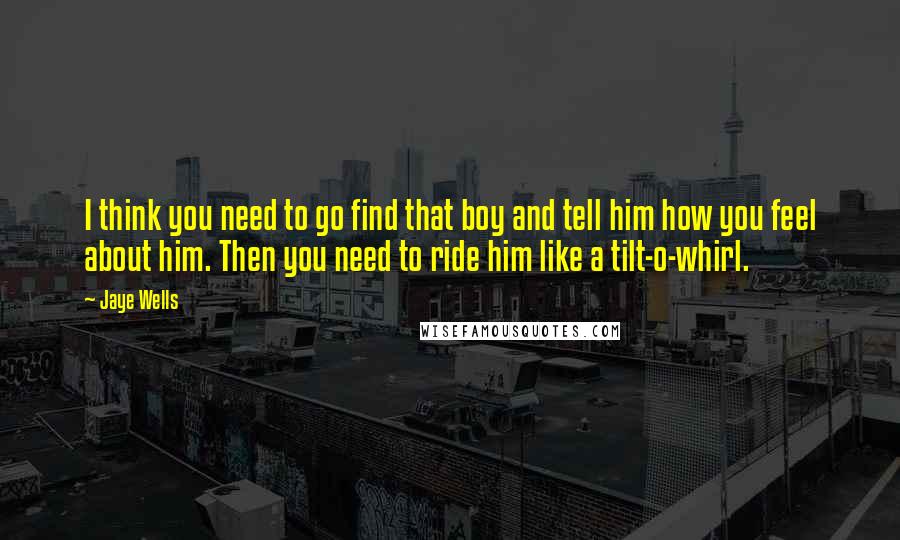 Jaye Wells Quotes: I think you need to go find that boy and tell him how you feel about him. Then you need to ride him like a tilt-o-whirl.