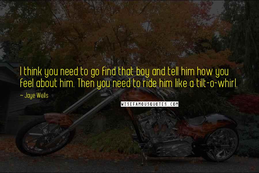 Jaye Wells Quotes: I think you need to go find that boy and tell him how you feel about him. Then you need to ride him like a tilt-o-whirl.