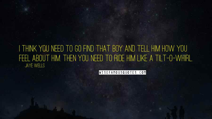 Jaye Wells Quotes: I think you need to go find that boy and tell him how you feel about him. Then you need to ride him like a tilt-o-whirl.