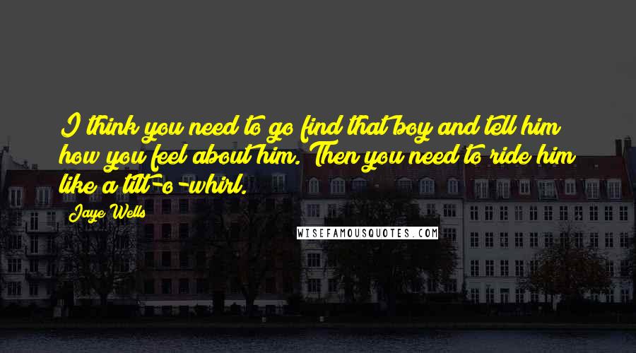 Jaye Wells Quotes: I think you need to go find that boy and tell him how you feel about him. Then you need to ride him like a tilt-o-whirl.