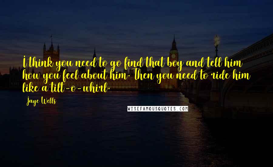 Jaye Wells Quotes: I think you need to go find that boy and tell him how you feel about him. Then you need to ride him like a tilt-o-whirl.