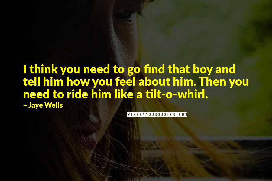 Jaye Wells Quotes: I think you need to go find that boy and tell him how you feel about him. Then you need to ride him like a tilt-o-whirl.