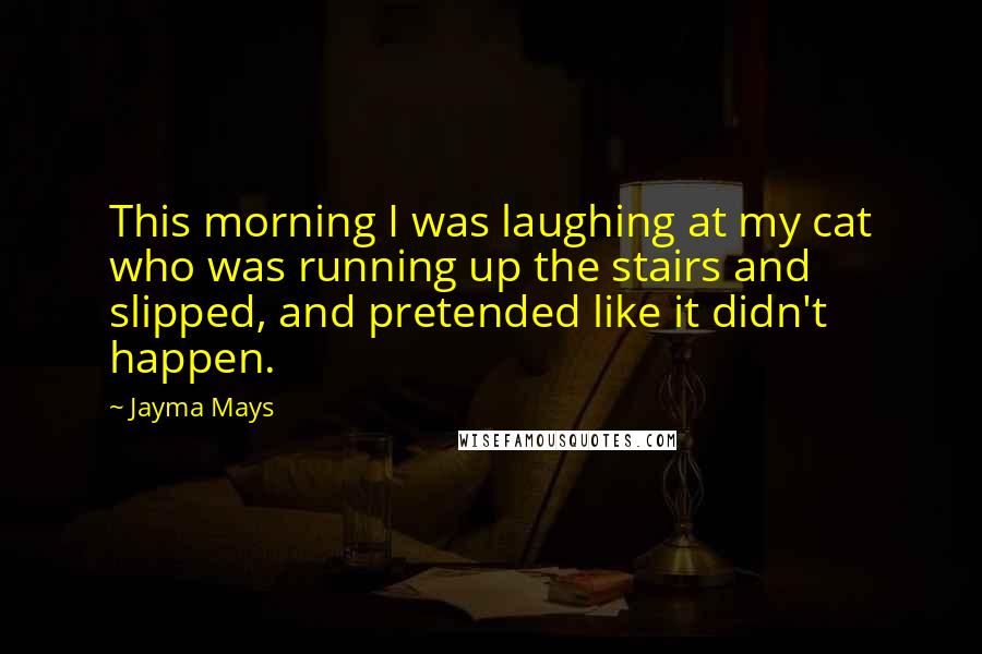 Jayma Mays Quotes: This morning I was laughing at my cat who was running up the stairs and slipped, and pretended like it didn't happen.