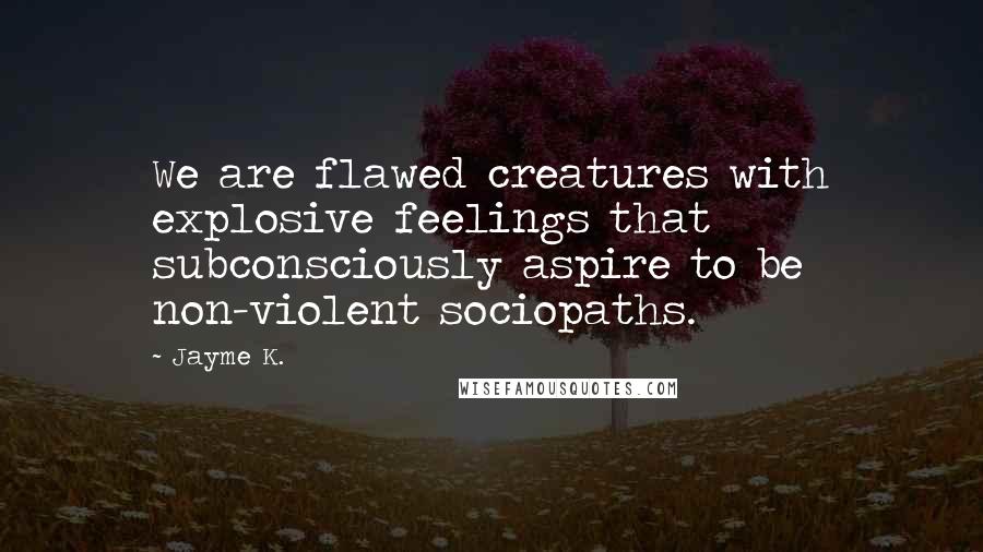 Jayme K. Quotes: We are flawed creatures with explosive feelings that subconsciously aspire to be non-violent sociopaths.