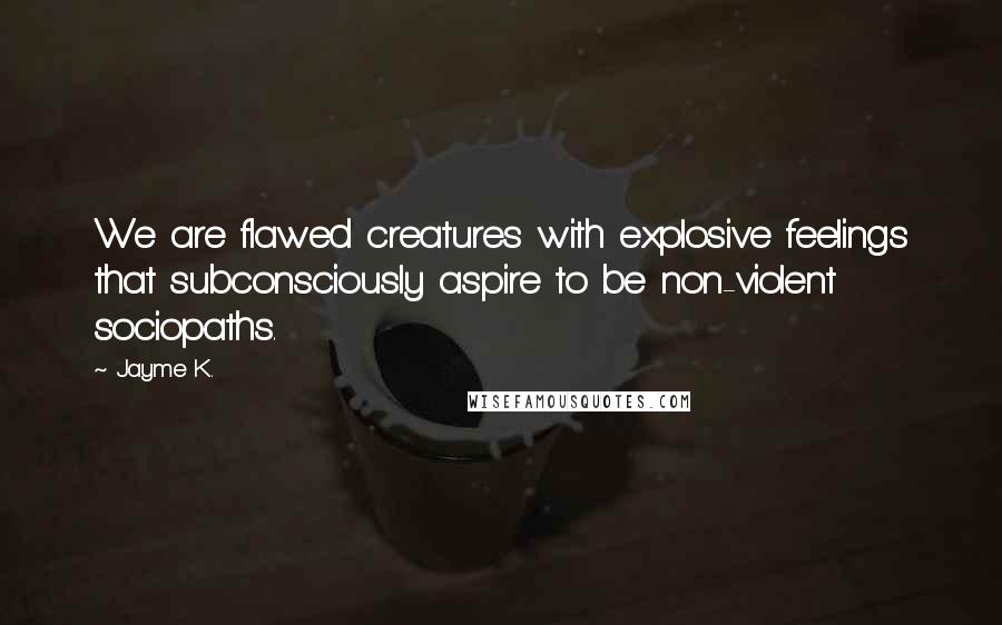 Jayme K. Quotes: We are flawed creatures with explosive feelings that subconsciously aspire to be non-violent sociopaths.